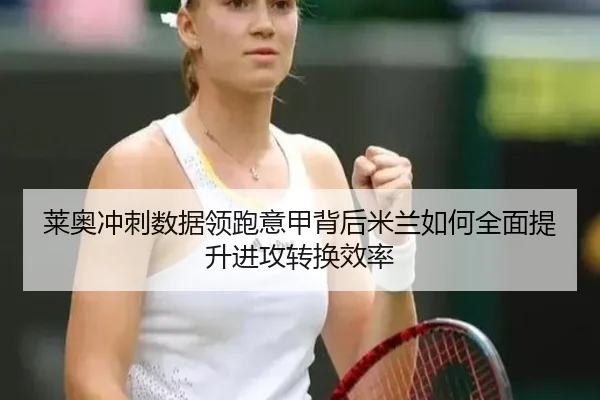 莱奥冲刺数据领跑意甲背后米兰如何全面提升进攻转换效率