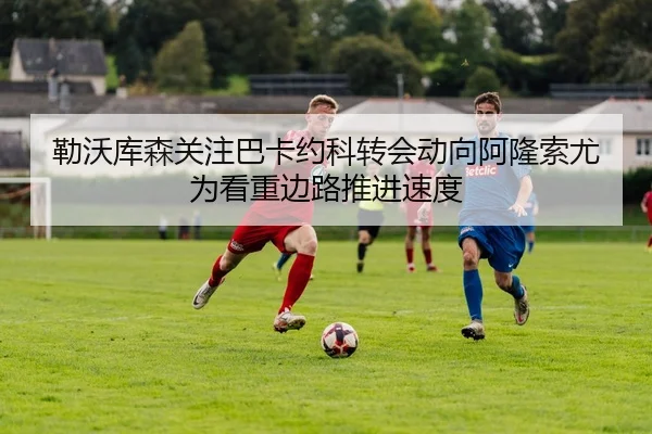 勒沃库森关注巴卡约科转会动向阿隆索尤为看重边路推进速度