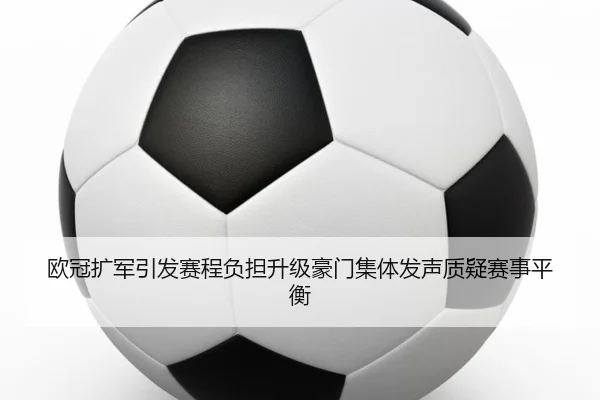 欧冠扩军引发赛程负担升级豪门集体发声质疑赛事平衡